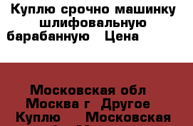 Куплю срочно машинку шлифовальную барабанную › Цена ­ 15 000 - Московская обл., Москва г. Другое » Куплю   . Московская обл.,Москва г.